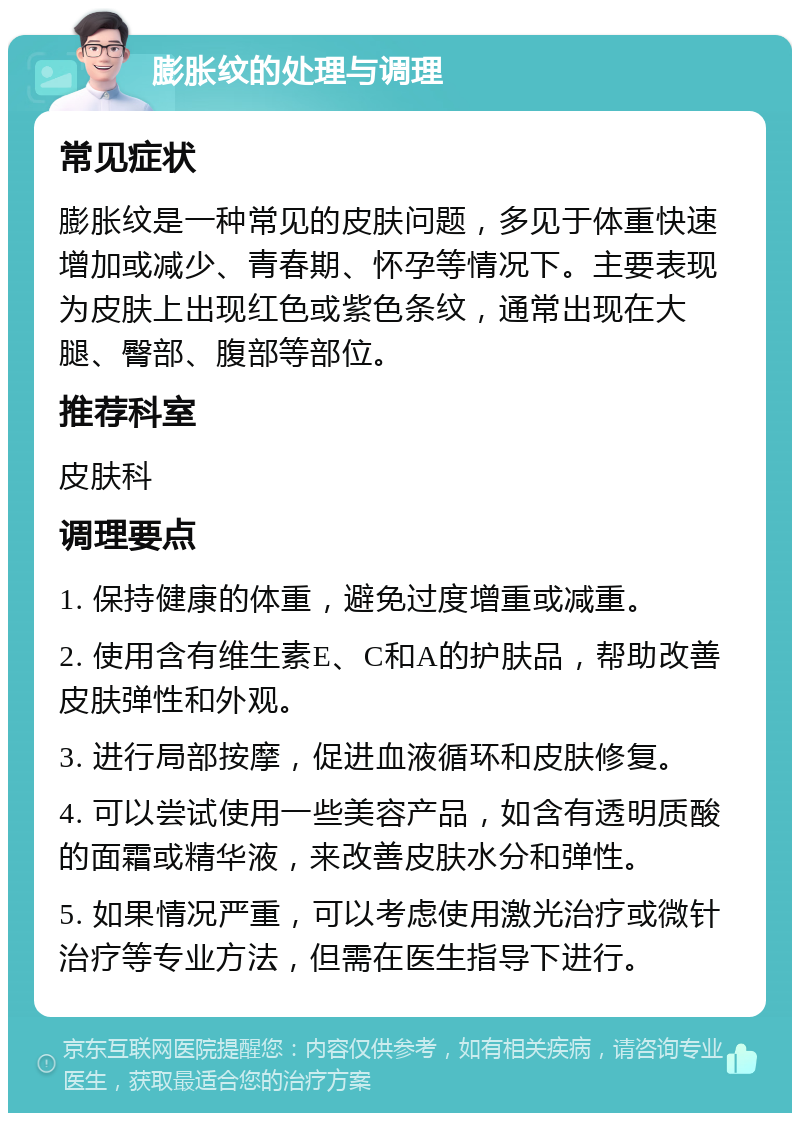 膨胀纹的处理与调理 常见症状 膨胀纹是一种常见的皮肤问题，多见于体重快速增加或减少、青春期、怀孕等情况下。主要表现为皮肤上出现红色或紫色条纹，通常出现在大腿、臀部、腹部等部位。 推荐科室 皮肤科 调理要点 1. 保持健康的体重，避免过度增重或减重。 2. 使用含有维生素E、C和A的护肤品，帮助改善皮肤弹性和外观。 3. 进行局部按摩，促进血液循环和皮肤修复。 4. 可以尝试使用一些美容产品，如含有透明质酸的面霜或精华液，来改善皮肤水分和弹性。 5. 如果情况严重，可以考虑使用激光治疗或微针治疗等专业方法，但需在医生指导下进行。