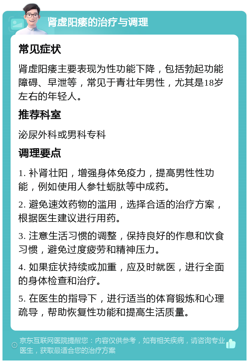 肾虚阳痿的治疗与调理 常见症状 肾虚阳痿主要表现为性功能下降，包括勃起功能障碍、早泄等，常见于青壮年男性，尤其是18岁左右的年轻人。 推荐科室 泌尿外科或男科专科 调理要点 1. 补肾壮阳，增强身体免疫力，提高男性性功能，例如使用人参牡蛎肽等中成药。 2. 避免速效药物的滥用，选择合适的治疗方案，根据医生建议进行用药。 3. 注意生活习惯的调整，保持良好的作息和饮食习惯，避免过度疲劳和精神压力。 4. 如果症状持续或加重，应及时就医，进行全面的身体检查和治疗。 5. 在医生的指导下，进行适当的体育锻炼和心理疏导，帮助恢复性功能和提高生活质量。