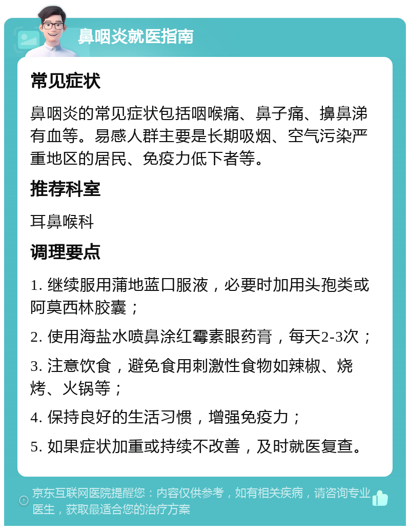 鼻咽炎就医指南 常见症状 鼻咽炎的常见症状包括咽喉痛、鼻子痛、擤鼻涕有血等。易感人群主要是长期吸烟、空气污染严重地区的居民、免疫力低下者等。 推荐科室 耳鼻喉科 调理要点 1. 继续服用蒲地蓝口服液，必要时加用头孢类或阿莫西林胶囊； 2. 使用海盐水喷鼻涂红霉素眼药膏，每天2-3次； 3. 注意饮食，避免食用刺激性食物如辣椒、烧烤、火锅等； 4. 保持良好的生活习惯，增强免疫力； 5. 如果症状加重或持续不改善，及时就医复查。