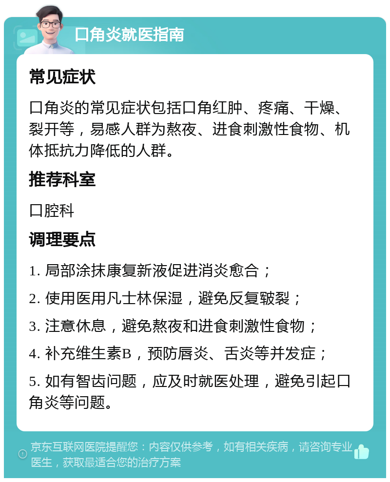 口角炎就医指南 常见症状 口角炎的常见症状包括口角红肿、疼痛、干燥、裂开等，易感人群为熬夜、进食刺激性食物、机体抵抗力降低的人群。 推荐科室 口腔科 调理要点 1. 局部涂抹康复新液促进消炎愈合； 2. 使用医用凡士林保湿，避免反复皲裂； 3. 注意休息，避免熬夜和进食刺激性食物； 4. 补充维生素B，预防唇炎、舌炎等并发症； 5. 如有智齿问题，应及时就医处理，避免引起口角炎等问题。