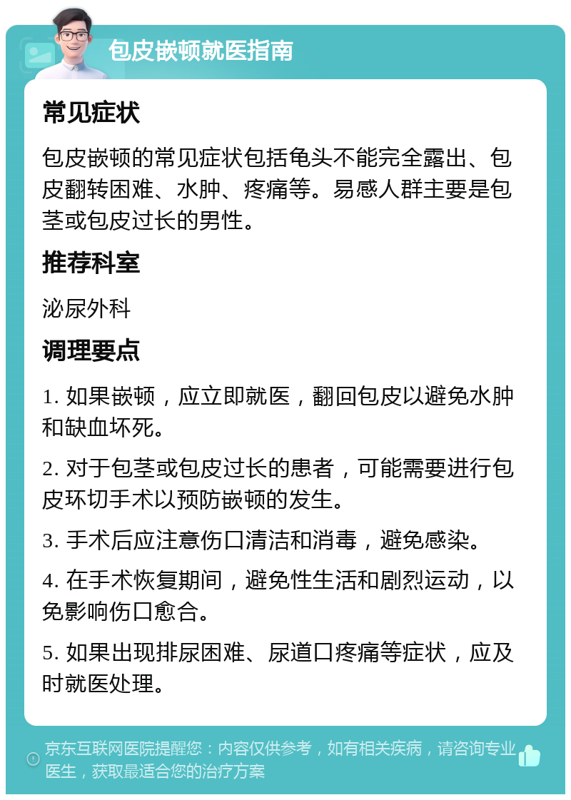 包皮嵌顿就医指南 常见症状 包皮嵌顿的常见症状包括龟头不能完全露出、包皮翻转困难、水肿、疼痛等。易感人群主要是包茎或包皮过长的男性。 推荐科室 泌尿外科 调理要点 1. 如果嵌顿，应立即就医，翻回包皮以避免水肿和缺血坏死。 2. 对于包茎或包皮过长的患者，可能需要进行包皮环切手术以预防嵌顿的发生。 3. 手术后应注意伤口清洁和消毒，避免感染。 4. 在手术恢复期间，避免性生活和剧烈运动，以免影响伤口愈合。 5. 如果出现排尿困难、尿道口疼痛等症状，应及时就医处理。