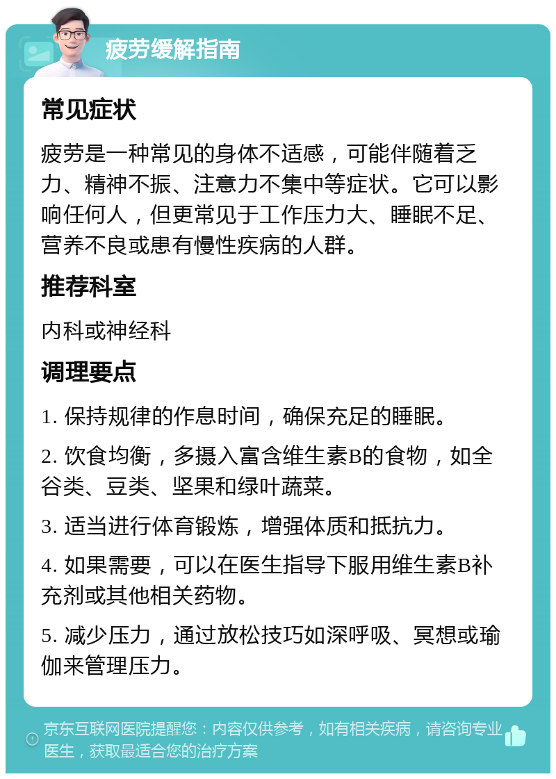 疲劳缓解指南 常见症状 疲劳是一种常见的身体不适感，可能伴随着乏力、精神不振、注意力不集中等症状。它可以影响任何人，但更常见于工作压力大、睡眠不足、营养不良或患有慢性疾病的人群。 推荐科室 内科或神经科 调理要点 1. 保持规律的作息时间，确保充足的睡眠。 2. 饮食均衡，多摄入富含维生素B的食物，如全谷类、豆类、坚果和绿叶蔬菜。 3. 适当进行体育锻炼，增强体质和抵抗力。 4. 如果需要，可以在医生指导下服用维生素B补充剂或其他相关药物。 5. 减少压力，通过放松技巧如深呼吸、冥想或瑜伽来管理压力。