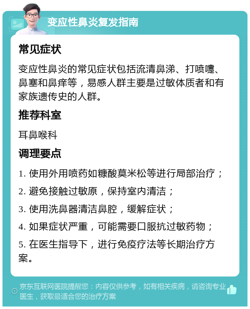 变应性鼻炎复发指南 常见症状 变应性鼻炎的常见症状包括流清鼻涕、打喷嚏、鼻塞和鼻痒等，易感人群主要是过敏体质者和有家族遗传史的人群。 推荐科室 耳鼻喉科 调理要点 1. 使用外用喷药如糠酸莫米松等进行局部治疗； 2. 避免接触过敏原，保持室内清洁； 3. 使用洗鼻器清洁鼻腔，缓解症状； 4. 如果症状严重，可能需要口服抗过敏药物； 5. 在医生指导下，进行免疫疗法等长期治疗方案。