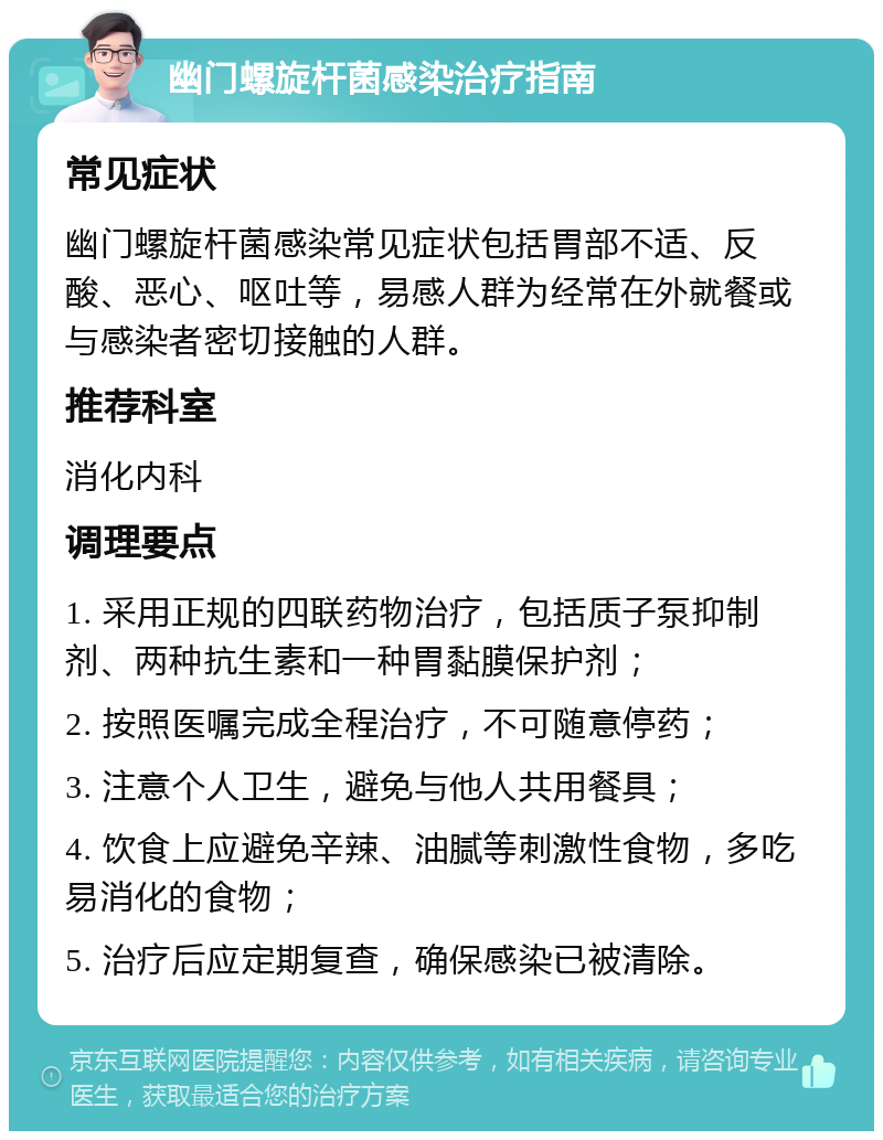 幽门螺旋杆菌感染治疗指南 常见症状 幽门螺旋杆菌感染常见症状包括胃部不适、反酸、恶心、呕吐等，易感人群为经常在外就餐或与感染者密切接触的人群。 推荐科室 消化内科 调理要点 1. 采用正规的四联药物治疗，包括质子泵抑制剂、两种抗生素和一种胃黏膜保护剂； 2. 按照医嘱完成全程治疗，不可随意停药； 3. 注意个人卫生，避免与他人共用餐具； 4. 饮食上应避免辛辣、油腻等刺激性食物，多吃易消化的食物； 5. 治疗后应定期复查，确保感染已被清除。