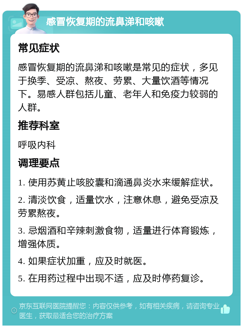 感冒恢复期的流鼻涕和咳嗽 常见症状 感冒恢复期的流鼻涕和咳嗽是常见的症状，多见于换季、受凉、熬夜、劳累、大量饮酒等情况下。易感人群包括儿童、老年人和免疫力较弱的人群。 推荐科室 呼吸内科 调理要点 1. 使用苏黄止咳胶囊和滴通鼻炎水来缓解症状。 2. 清淡饮食，适量饮水，注意休息，避免受凉及劳累熬夜。 3. 忌烟酒和辛辣刺激食物，适量进行体育锻炼，增强体质。 4. 如果症状加重，应及时就医。 5. 在用药过程中出现不适，应及时停药复诊。