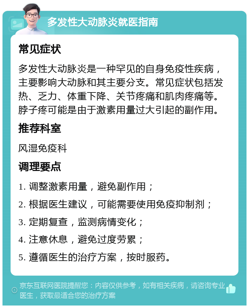 多发性大动脉炎就医指南 常见症状 多发性大动脉炎是一种罕见的自身免疫性疾病，主要影响大动脉和其主要分支。常见症状包括发热、乏力、体重下降、关节疼痛和肌肉疼痛等。脖子疼可能是由于激素用量过大引起的副作用。 推荐科室 风湿免疫科 调理要点 1. 调整激素用量，避免副作用； 2. 根据医生建议，可能需要使用免疫抑制剂； 3. 定期复查，监测病情变化； 4. 注意休息，避免过度劳累； 5. 遵循医生的治疗方案，按时服药。