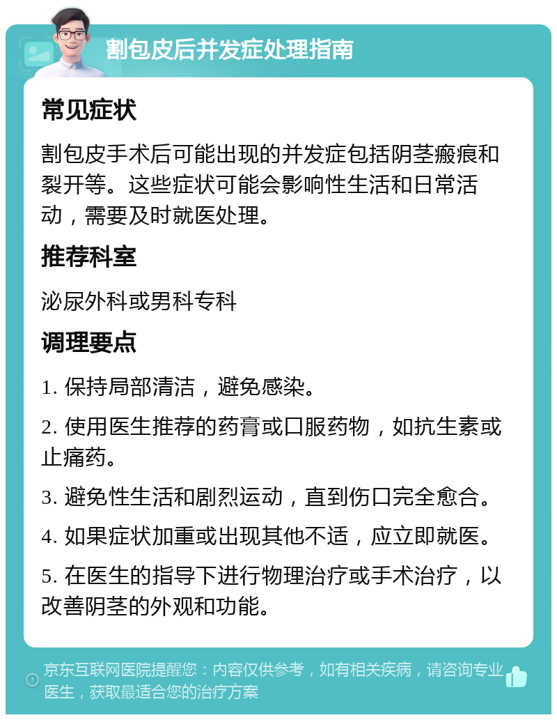 割包皮后并发症处理指南 常见症状 割包皮手术后可能出现的并发症包括阴茎瘢痕和裂开等。这些症状可能会影响性生活和日常活动，需要及时就医处理。 推荐科室 泌尿外科或男科专科 调理要点 1. 保持局部清洁，避免感染。 2. 使用医生推荐的药膏或口服药物，如抗生素或止痛药。 3. 避免性生活和剧烈运动，直到伤口完全愈合。 4. 如果症状加重或出现其他不适，应立即就医。 5. 在医生的指导下进行物理治疗或手术治疗，以改善阴茎的外观和功能。