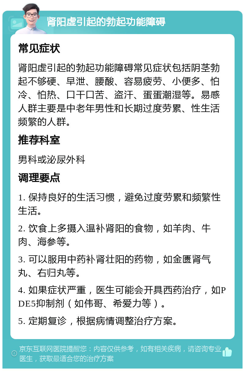 肾阳虚引起的勃起功能障碍 常见症状 肾阳虚引起的勃起功能障碍常见症状包括阴茎勃起不够硬、早泄、腰酸、容易疲劳、小便多、怕冷、怕热、口干口苦、盗汗、蛋蛋潮湿等。易感人群主要是中老年男性和长期过度劳累、性生活频繁的人群。 推荐科室 男科或泌尿外科 调理要点 1. 保持良好的生活习惯，避免过度劳累和频繁性生活。 2. 饮食上多摄入温补肾阳的食物，如羊肉、牛肉、海参等。 3. 可以服用中药补肾壮阳的药物，如金匮肾气丸、右归丸等。 4. 如果症状严重，医生可能会开具西药治疗，如PDE5抑制剂（如伟哥、希爱力等）。 5. 定期复诊，根据病情调整治疗方案。