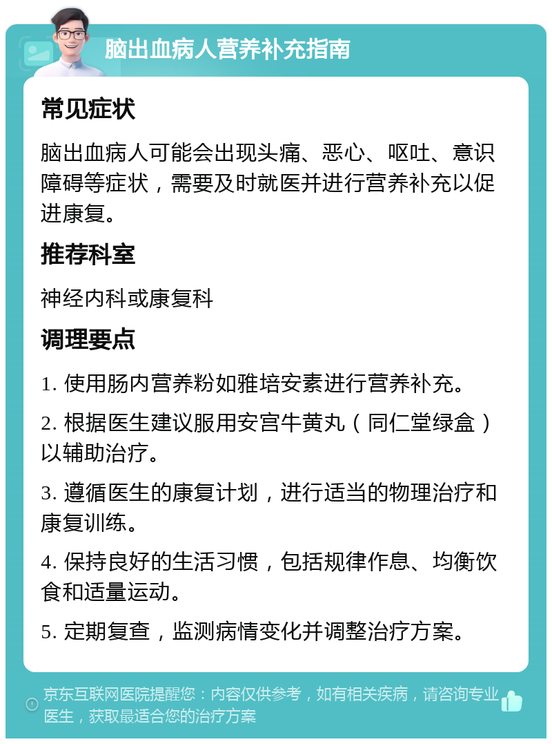 脑出血病人营养补充指南 常见症状 脑出血病人可能会出现头痛、恶心、呕吐、意识障碍等症状，需要及时就医并进行营养补充以促进康复。 推荐科室 神经内科或康复科 调理要点 1. 使用肠内营养粉如雅培安素进行营养补充。 2. 根据医生建议服用安宫牛黄丸（同仁堂绿盒）以辅助治疗。 3. 遵循医生的康复计划，进行适当的物理治疗和康复训练。 4. 保持良好的生活习惯，包括规律作息、均衡饮食和适量运动。 5. 定期复查，监测病情变化并调整治疗方案。