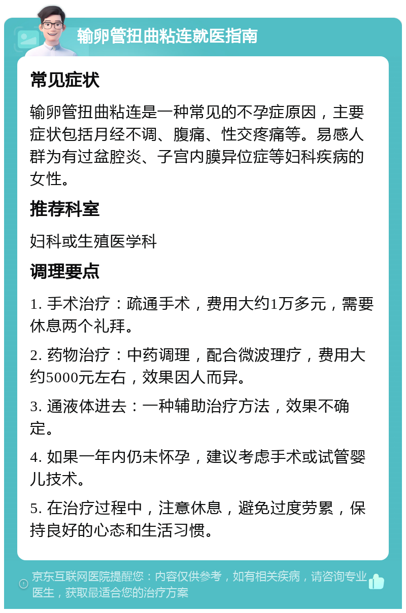 输卵管扭曲粘连就医指南 常见症状 输卵管扭曲粘连是一种常见的不孕症原因，主要症状包括月经不调、腹痛、性交疼痛等。易感人群为有过盆腔炎、子宫内膜异位症等妇科疾病的女性。 推荐科室 妇科或生殖医学科 调理要点 1. 手术治疗：疏通手术，费用大约1万多元，需要休息两个礼拜。 2. 药物治疗：中药调理，配合微波理疗，费用大约5000元左右，效果因人而异。 3. 通液体进去：一种辅助治疗方法，效果不确定。 4. 如果一年内仍未怀孕，建议考虑手术或试管婴儿技术。 5. 在治疗过程中，注意休息，避免过度劳累，保持良好的心态和生活习惯。