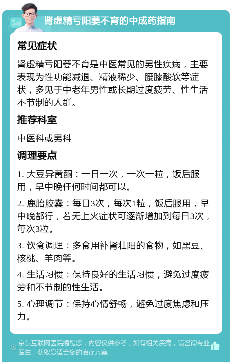 肾虚精亏阳萎不育的中成药指南 常见症状 肾虚精亏阳萎不育是中医常见的男性疾病，主要表现为性功能减退、精液稀少、腰膝酸软等症状，多见于中老年男性或长期过度疲劳、性生活不节制的人群。 推荐科室 中医科或男科 调理要点 1. 大豆异黄酮：一日一次，一次一粒，饭后服用，早中晚任何时间都可以。 2. 鹿胎胶囊：每日3次，每次1粒，饭后服用，早中晚都行，若无上火症状可逐渐增加到每日3次，每次3粒。 3. 饮食调理：多食用补肾壮阳的食物，如黑豆、核桃、羊肉等。 4. 生活习惯：保持良好的生活习惯，避免过度疲劳和不节制的性生活。 5. 心理调节：保持心情舒畅，避免过度焦虑和压力。