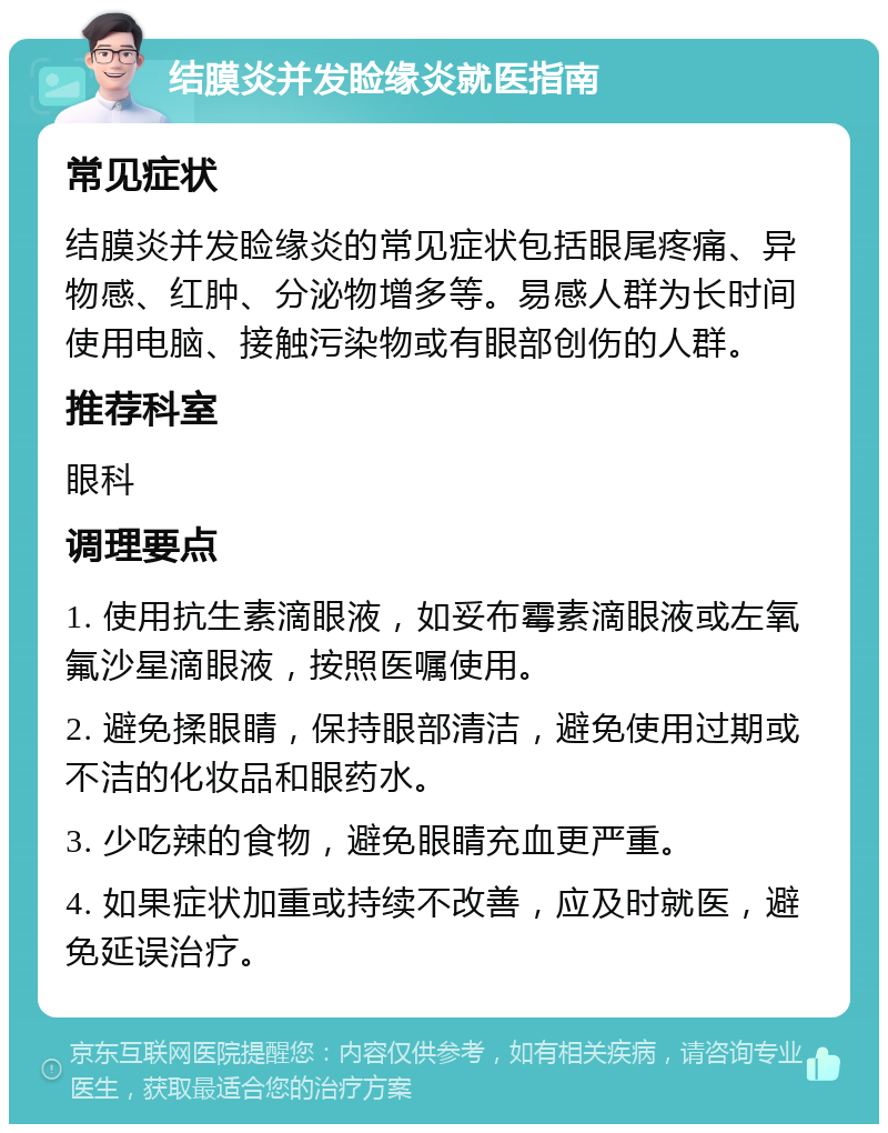 结膜炎并发睑缘炎就医指南 常见症状 结膜炎并发睑缘炎的常见症状包括眼尾疼痛、异物感、红肿、分泌物增多等。易感人群为长时间使用电脑、接触污染物或有眼部创伤的人群。 推荐科室 眼科 调理要点 1. 使用抗生素滴眼液，如妥布霉素滴眼液或左氧氟沙星滴眼液，按照医嘱使用。 2. 避免揉眼睛，保持眼部清洁，避免使用过期或不洁的化妆品和眼药水。 3. 少吃辣的食物，避免眼睛充血更严重。 4. 如果症状加重或持续不改善，应及时就医，避免延误治疗。