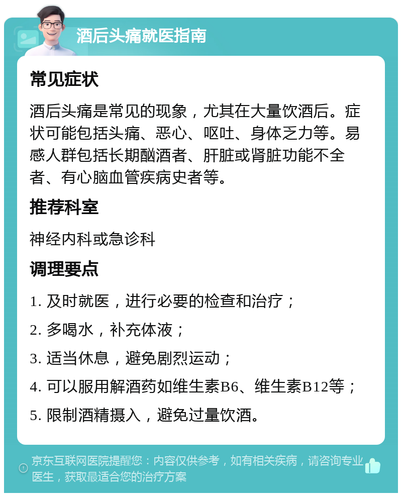 酒后头痛就医指南 常见症状 酒后头痛是常见的现象，尤其在大量饮酒后。症状可能包括头痛、恶心、呕吐、身体乏力等。易感人群包括长期酗酒者、肝脏或肾脏功能不全者、有心脑血管疾病史者等。 推荐科室 神经内科或急诊科 调理要点 1. 及时就医，进行必要的检查和治疗； 2. 多喝水，补充体液； 3. 适当休息，避免剧烈运动； 4. 可以服用解酒药如维生素B6、维生素B12等； 5. 限制酒精摄入，避免过量饮酒。