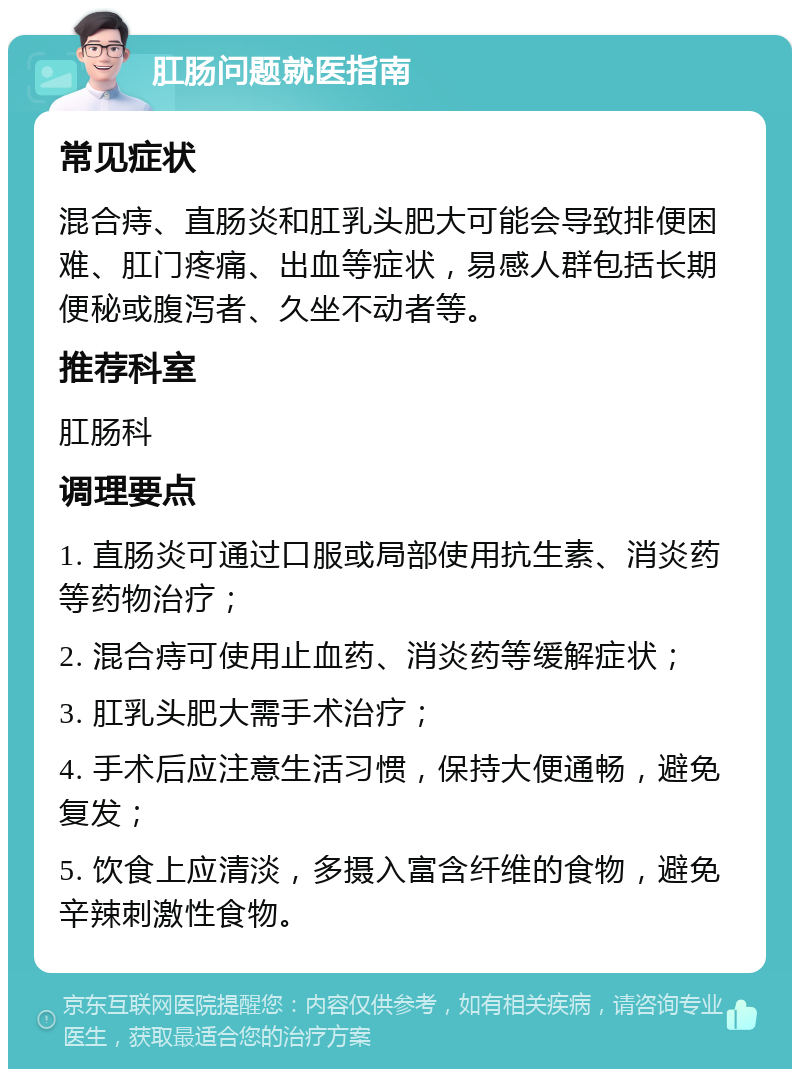 肛肠问题就医指南 常见症状 混合痔、直肠炎和肛乳头肥大可能会导致排便困难、肛门疼痛、出血等症状，易感人群包括长期便秘或腹泻者、久坐不动者等。 推荐科室 肛肠科 调理要点 1. 直肠炎可通过口服或局部使用抗生素、消炎药等药物治疗； 2. 混合痔可使用止血药、消炎药等缓解症状； 3. 肛乳头肥大需手术治疗； 4. 手术后应注意生活习惯，保持大便通畅，避免复发； 5. 饮食上应清淡，多摄入富含纤维的食物，避免辛辣刺激性食物。