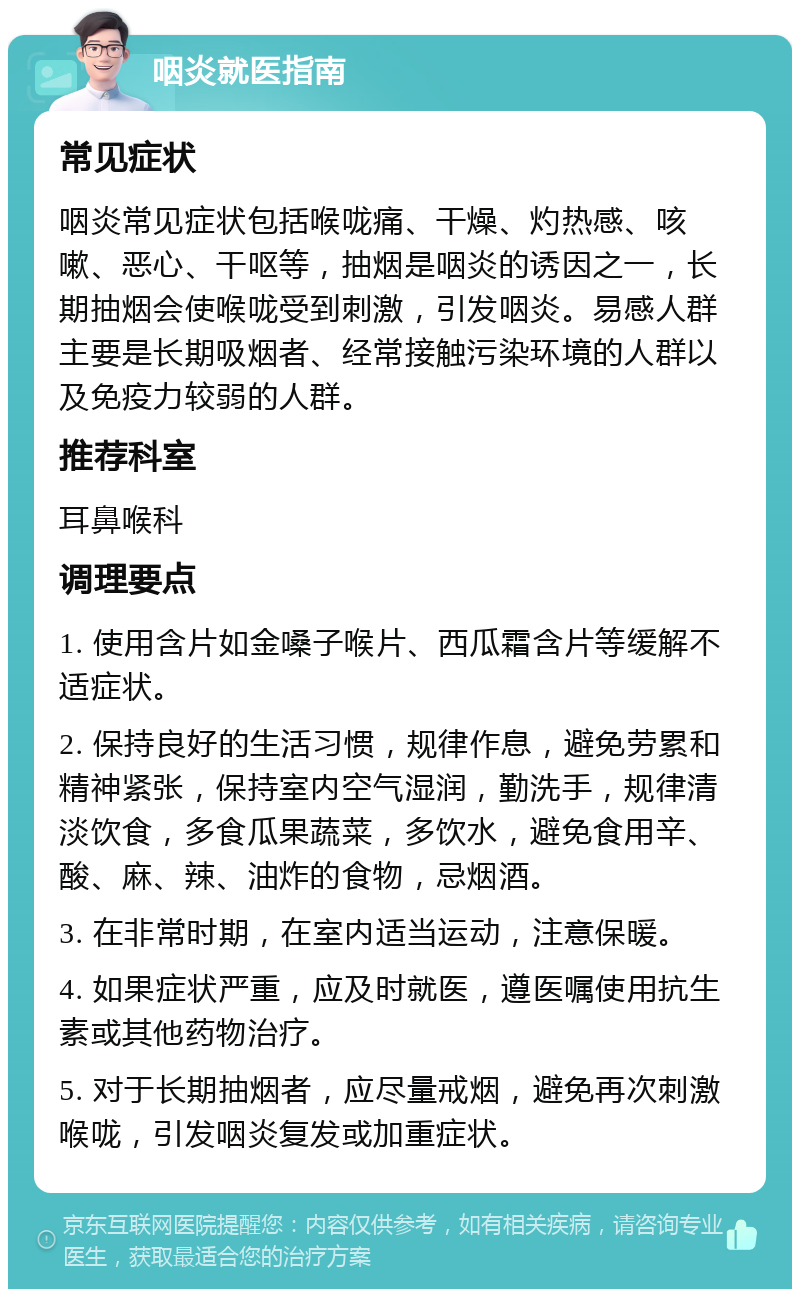 咽炎就医指南 常见症状 咽炎常见症状包括喉咙痛、干燥、灼热感、咳嗽、恶心、干呕等，抽烟是咽炎的诱因之一，长期抽烟会使喉咙受到刺激，引发咽炎。易感人群主要是长期吸烟者、经常接触污染环境的人群以及免疫力较弱的人群。 推荐科室 耳鼻喉科 调理要点 1. 使用含片如金嗓子喉片、西瓜霜含片等缓解不适症状。 2. 保持良好的生活习惯，规律作息，避免劳累和精神紧张，保持室内空气湿润，勤洗手，规律清淡饮食，多食瓜果蔬菜，多饮水，避免食用辛、酸、麻、辣、油炸的食物，忌烟酒。 3. 在非常时期，在室内适当运动，注意保暖。 4. 如果症状严重，应及时就医，遵医嘱使用抗生素或其他药物治疗。 5. 对于长期抽烟者，应尽量戒烟，避免再次刺激喉咙，引发咽炎复发或加重症状。