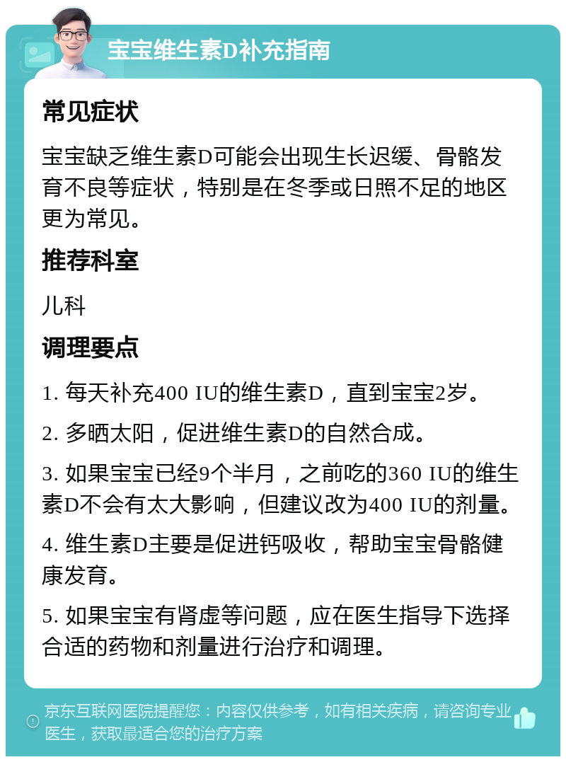 宝宝维生素D补充指南 常见症状 宝宝缺乏维生素D可能会出现生长迟缓、骨骼发育不良等症状，特别是在冬季或日照不足的地区更为常见。 推荐科室 儿科 调理要点 1. 每天补充400 IU的维生素D，直到宝宝2岁。 2. 多晒太阳，促进维生素D的自然合成。 3. 如果宝宝已经9个半月，之前吃的360 IU的维生素D不会有太大影响，但建议改为400 IU的剂量。 4. 维生素D主要是促进钙吸收，帮助宝宝骨骼健康发育。 5. 如果宝宝有肾虚等问题，应在医生指导下选择合适的药物和剂量进行治疗和调理。