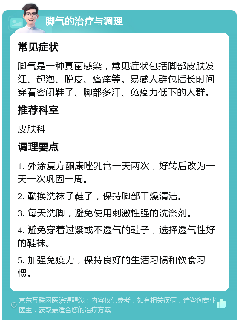 脚气的治疗与调理 常见症状 脚气是一种真菌感染，常见症状包括脚部皮肤发红、起泡、脱皮、瘙痒等。易感人群包括长时间穿着密闭鞋子、脚部多汗、免疫力低下的人群。 推荐科室 皮肤科 调理要点 1. 外涂复方酮康唑乳膏一天两次，好转后改为一天一次巩固一周。 2. 勤换洗袜子鞋子，保持脚部干燥清洁。 3. 每天洗脚，避免使用刺激性强的洗涤剂。 4. 避免穿着过紧或不透气的鞋子，选择透气性好的鞋袜。 5. 加强免疫力，保持良好的生活习惯和饮食习惯。