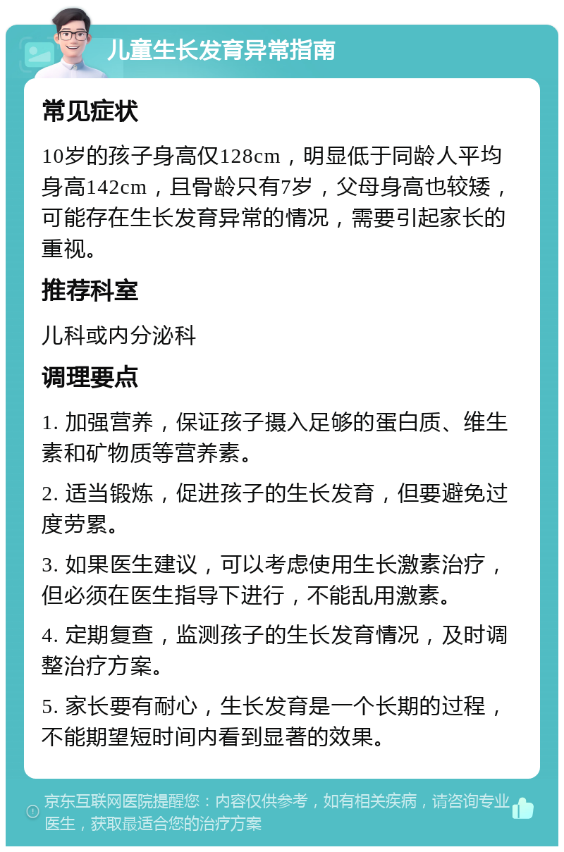 儿童生长发育异常指南 常见症状 10岁的孩子身高仅128cm，明显低于同龄人平均身高142cm，且骨龄只有7岁，父母身高也较矮，可能存在生长发育异常的情况，需要引起家长的重视。 推荐科室 儿科或内分泌科 调理要点 1. 加强营养，保证孩子摄入足够的蛋白质、维生素和矿物质等营养素。 2. 适当锻炼，促进孩子的生长发育，但要避免过度劳累。 3. 如果医生建议，可以考虑使用生长激素治疗，但必须在医生指导下进行，不能乱用激素。 4. 定期复查，监测孩子的生长发育情况，及时调整治疗方案。 5. 家长要有耐心，生长发育是一个长期的过程，不能期望短时间内看到显著的效果。