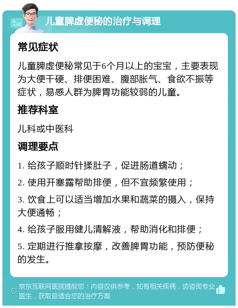 儿童脾虚便秘的治疗与调理 常见症状 儿童脾虚便秘常见于6个月以上的宝宝，主要表现为大便干硬、排便困难、腹部胀气、食欲不振等症状，易感人群为脾胃功能较弱的儿童。 推荐科室 儿科或中医科 调理要点 1. 给孩子顺时针揉肚子，促进肠道蠕动； 2. 使用开塞露帮助排便，但不宜频繁使用； 3. 饮食上可以适当增加水果和蔬菜的摄入，保持大便通畅； 4. 给孩子服用健儿清解液，帮助消化和排便； 5. 定期进行推拿按摩，改善脾胃功能，预防便秘的发生。