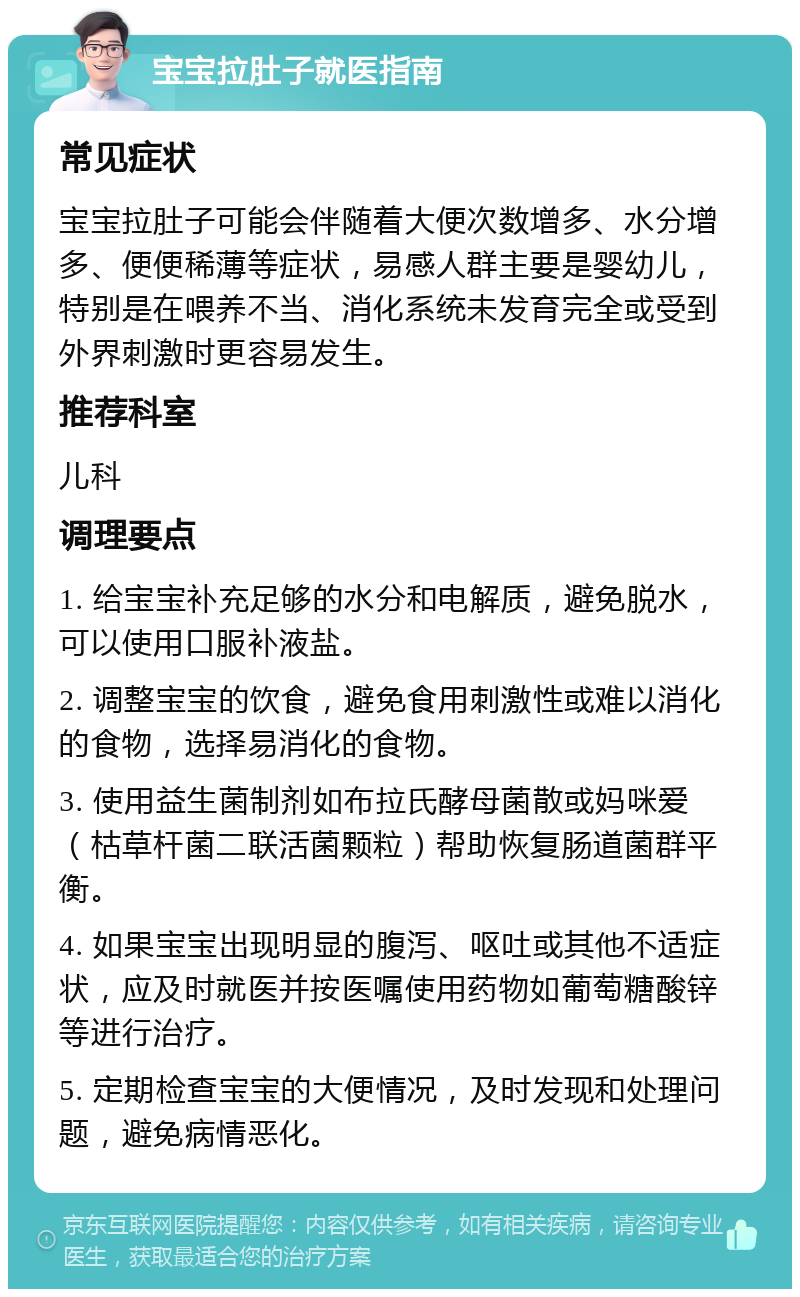 宝宝拉肚子就医指南 常见症状 宝宝拉肚子可能会伴随着大便次数增多、水分增多、便便稀薄等症状，易感人群主要是婴幼儿，特别是在喂养不当、消化系统未发育完全或受到外界刺激时更容易发生。 推荐科室 儿科 调理要点 1. 给宝宝补充足够的水分和电解质，避免脱水，可以使用口服补液盐。 2. 调整宝宝的饮食，避免食用刺激性或难以消化的食物，选择易消化的食物。 3. 使用益生菌制剂如布拉氏酵母菌散或妈咪爱（枯草杆菌二联活菌颗粒）帮助恢复肠道菌群平衡。 4. 如果宝宝出现明显的腹泻、呕吐或其他不适症状，应及时就医并按医嘱使用药物如葡萄糖酸锌等进行治疗。 5. 定期检查宝宝的大便情况，及时发现和处理问题，避免病情恶化。