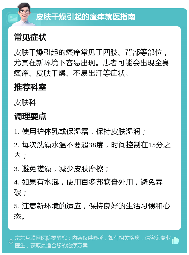 皮肤干燥引起的瘙痒就医指南 常见症状 皮肤干燥引起的瘙痒常见于四肢、背部等部位，尤其在新环境下容易出现。患者可能会出现全身瘙痒、皮肤干燥、不易出汗等症状。 推荐科室 皮肤科 调理要点 1. 使用护体乳或保湿霜，保持皮肤湿润； 2. 每次洗澡水温不要超38度，时间控制在15分之内； 3. 避免搓澡，减少皮肤摩擦； 4. 如果有水泡，使用百多邦软膏外用，避免弄破； 5. 注意新环境的适应，保持良好的生活习惯和心态。