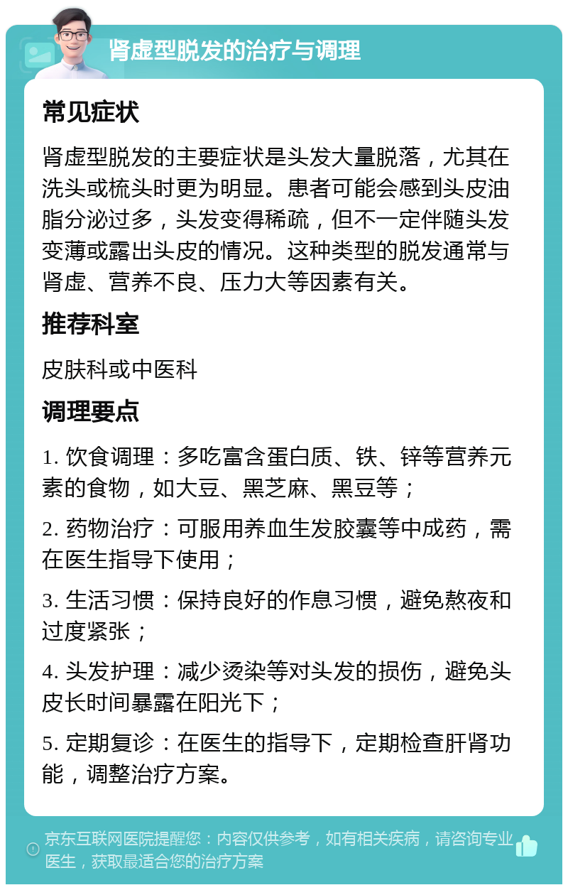 肾虚型脱发的治疗与调理 常见症状 肾虚型脱发的主要症状是头发大量脱落，尤其在洗头或梳头时更为明显。患者可能会感到头皮油脂分泌过多，头发变得稀疏，但不一定伴随头发变薄或露出头皮的情况。这种类型的脱发通常与肾虚、营养不良、压力大等因素有关。 推荐科室 皮肤科或中医科 调理要点 1. 饮食调理：多吃富含蛋白质、铁、锌等营养元素的食物，如大豆、黑芝麻、黑豆等； 2. 药物治疗：可服用养血生发胶囊等中成药，需在医生指导下使用； 3. 生活习惯：保持良好的作息习惯，避免熬夜和过度紧张； 4. 头发护理：减少烫染等对头发的损伤，避免头皮长时间暴露在阳光下； 5. 定期复诊：在医生的指导下，定期检查肝肾功能，调整治疗方案。