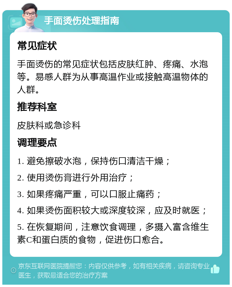 手面烫伤处理指南 常见症状 手面烫伤的常见症状包括皮肤红肿、疼痛、水泡等。易感人群为从事高温作业或接触高温物体的人群。 推荐科室 皮肤科或急诊科 调理要点 1. 避免擦破水泡，保持伤口清洁干燥； 2. 使用烫伤膏进行外用治疗； 3. 如果疼痛严重，可以口服止痛药； 4. 如果烫伤面积较大或深度较深，应及时就医； 5. 在恢复期间，注意饮食调理，多摄入富含维生素C和蛋白质的食物，促进伤口愈合。