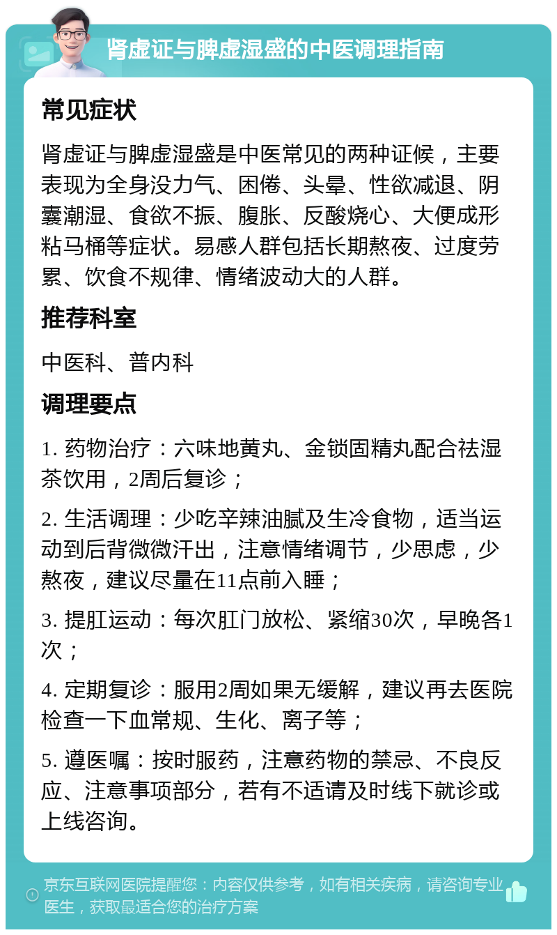 肾虚证与脾虚湿盛的中医调理指南 常见症状 肾虚证与脾虚湿盛是中医常见的两种证候，主要表现为全身没力气、困倦、头晕、性欲减退、阴囊潮湿、食欲不振、腹胀、反酸烧心、大便成形粘马桶等症状。易感人群包括长期熬夜、过度劳累、饮食不规律、情绪波动大的人群。 推荐科室 中医科、普内科 调理要点 1. 药物治疗：六味地黄丸、金锁固精丸配合祛湿茶饮用，2周后复诊； 2. 生活调理：少吃辛辣油腻及生冷食物，适当运动到后背微微汗出，注意情绪调节，少思虑，少熬夜，建议尽量在11点前入睡； 3. 提肛运动：每次肛门放松、紧缩30次，早晚各1次； 4. 定期复诊：服用2周如果无缓解，建议再去医院检查一下血常规、生化、离子等； 5. 遵医嘱：按时服药，注意药物的禁忌、不良反应、注意事项部分，若有不适请及时线下就诊或上线咨询。