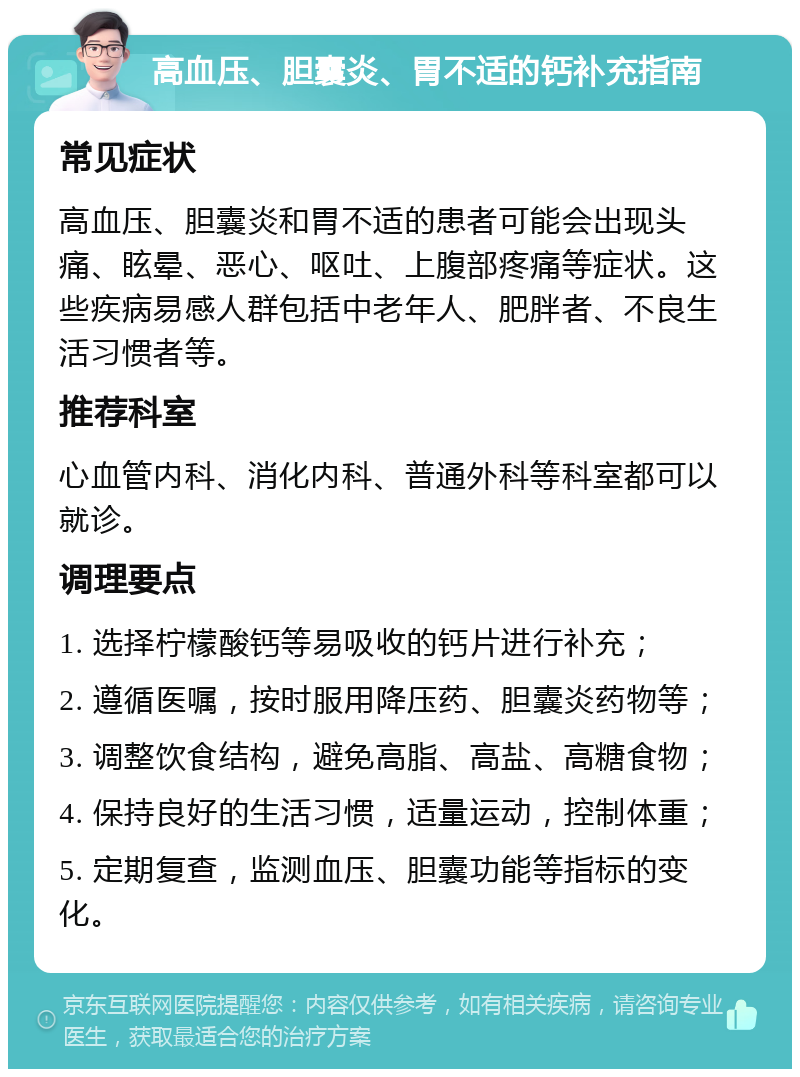 高血压、胆囊炎、胃不适的钙补充指南 常见症状 高血压、胆囊炎和胃不适的患者可能会出现头痛、眩晕、恶心、呕吐、上腹部疼痛等症状。这些疾病易感人群包括中老年人、肥胖者、不良生活习惯者等。 推荐科室 心血管内科、消化内科、普通外科等科室都可以就诊。 调理要点 1. 选择柠檬酸钙等易吸收的钙片进行补充； 2. 遵循医嘱，按时服用降压药、胆囊炎药物等； 3. 调整饮食结构，避免高脂、高盐、高糖食物； 4. 保持良好的生活习惯，适量运动，控制体重； 5. 定期复查，监测血压、胆囊功能等指标的变化。