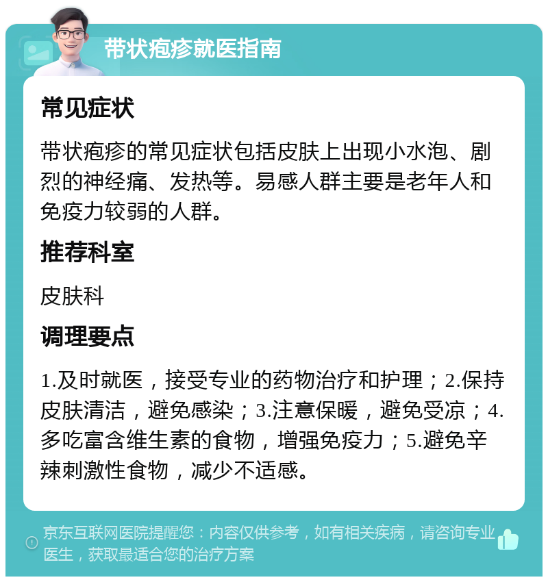 带状疱疹就医指南 常见症状 带状疱疹的常见症状包括皮肤上出现小水泡、剧烈的神经痛、发热等。易感人群主要是老年人和免疫力较弱的人群。 推荐科室 皮肤科 调理要点 1.及时就医，接受专业的药物治疗和护理；2.保持皮肤清洁，避免感染；3.注意保暖，避免受凉；4.多吃富含维生素的食物，增强免疫力；5.避免辛辣刺激性食物，减少不适感。