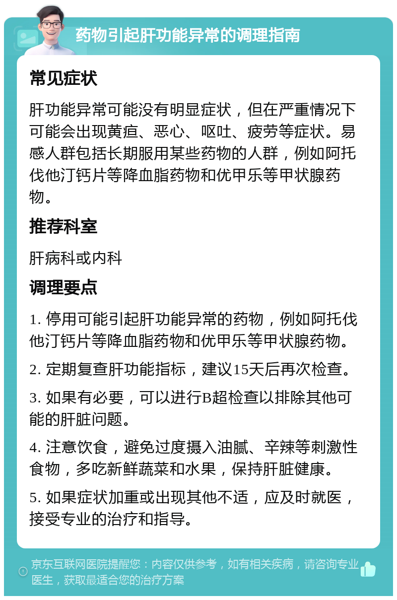 药物引起肝功能异常的调理指南 常见症状 肝功能异常可能没有明显症状，但在严重情况下可能会出现黄疸、恶心、呕吐、疲劳等症状。易感人群包括长期服用某些药物的人群，例如阿托伐他汀钙片等降血脂药物和优甲乐等甲状腺药物。 推荐科室 肝病科或内科 调理要点 1. 停用可能引起肝功能异常的药物，例如阿托伐他汀钙片等降血脂药物和优甲乐等甲状腺药物。 2. 定期复查肝功能指标，建议15天后再次检查。 3. 如果有必要，可以进行B超检查以排除其他可能的肝脏问题。 4. 注意饮食，避免过度摄入油腻、辛辣等刺激性食物，多吃新鲜蔬菜和水果，保持肝脏健康。 5. 如果症状加重或出现其他不适，应及时就医，接受专业的治疗和指导。