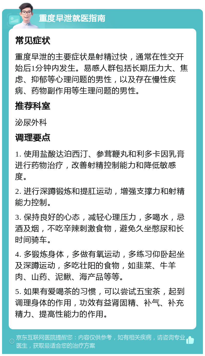 重度早泄就医指南 常见症状 重度早泄的主要症状是射精过快，通常在性交开始后1分钟内发生。易感人群包括长期压力大、焦虑、抑郁等心理问题的男性，以及存在慢性疾病、药物副作用等生理问题的男性。 推荐科室 泌尿外科 调理要点 1. 使用盐酸达泊西汀、参茸鞭丸和利多卡因乳膏进行药物治疗，改善射精控制能力和降低敏感度。 2. 进行深蹲锻炼和提肛运动，增强支撑力和射精能力控制。 3. 保持良好的心态，减轻心理压力，多喝水，忌酒及烟，不吃辛辣刺激食物，避免久坐憋尿和长时间骑车。 4. 多锻炼身体，多做有氧运动，多练习仰卧起坐及深蹲运动，多吃壮阳的食物，如韭菜、牛羊肉、山药、泥鳅、海产品等等。 5. 如果有爱喝茶的习惯，可以尝试五宝茶，起到调理身体的作用，功效有益肾固精、补气、补充精力、提高性能力的作用。