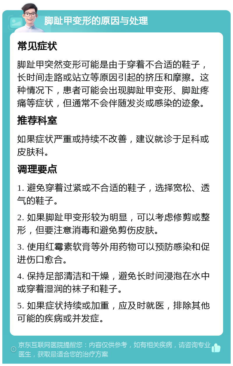 脚趾甲变形的原因与处理 常见症状 脚趾甲突然变形可能是由于穿着不合适的鞋子，长时间走路或站立等原因引起的挤压和摩擦。这种情况下，患者可能会出现脚趾甲变形、脚趾疼痛等症状，但通常不会伴随发炎或感染的迹象。 推荐科室 如果症状严重或持续不改善，建议就诊于足科或皮肤科。 调理要点 1. 避免穿着过紧或不合适的鞋子，选择宽松、透气的鞋子。 2. 如果脚趾甲变形较为明显，可以考虑修剪或整形，但要注意消毒和避免剪伤皮肤。 3. 使用红霉素软膏等外用药物可以预防感染和促进伤口愈合。 4. 保持足部清洁和干燥，避免长时间浸泡在水中或穿着湿润的袜子和鞋子。 5. 如果症状持续或加重，应及时就医，排除其他可能的疾病或并发症。