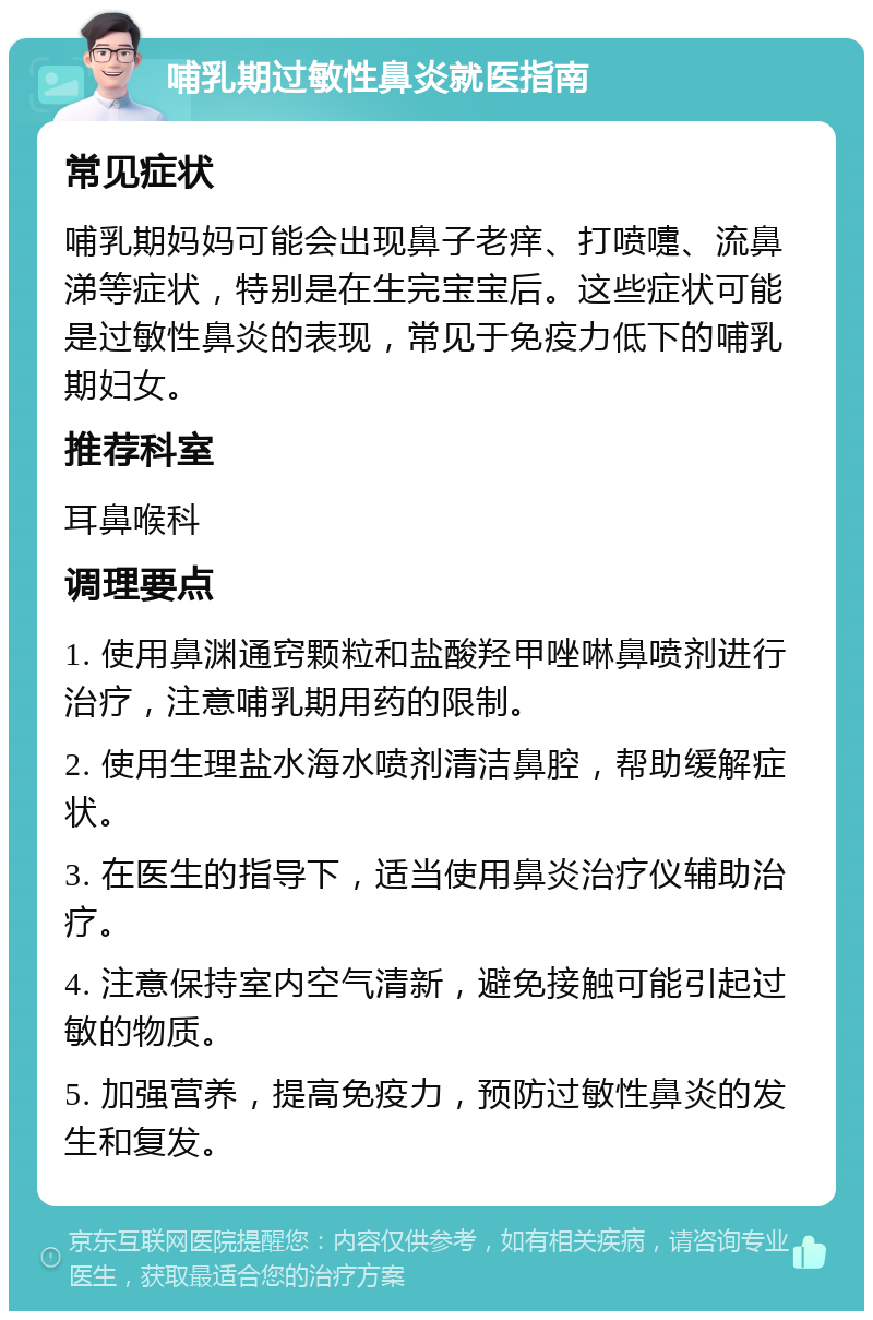 哺乳期过敏性鼻炎就医指南 常见症状 哺乳期妈妈可能会出现鼻子老痒、打喷嚏、流鼻涕等症状，特别是在生完宝宝后。这些症状可能是过敏性鼻炎的表现，常见于免疫力低下的哺乳期妇女。 推荐科室 耳鼻喉科 调理要点 1. 使用鼻渊通窍颗粒和盐酸羟甲唑啉鼻喷剂进行治疗，注意哺乳期用药的限制。 2. 使用生理盐水海水喷剂清洁鼻腔，帮助缓解症状。 3. 在医生的指导下，适当使用鼻炎治疗仪辅助治疗。 4. 注意保持室内空气清新，避免接触可能引起过敏的物质。 5. 加强营养，提高免疫力，预防过敏性鼻炎的发生和复发。