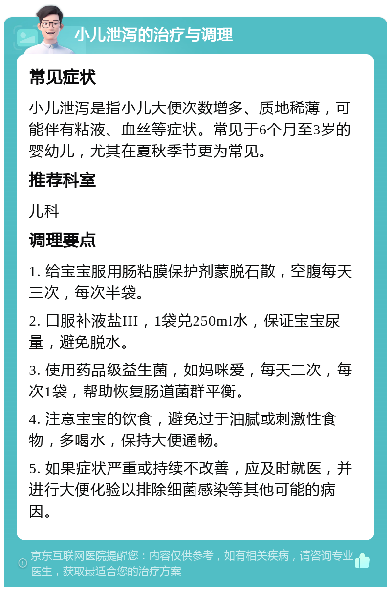 小儿泄泻的治疗与调理 常见症状 小儿泄泻是指小儿大便次数增多、质地稀薄，可能伴有粘液、血丝等症状。常见于6个月至3岁的婴幼儿，尤其在夏秋季节更为常见。 推荐科室 儿科 调理要点 1. 给宝宝服用肠粘膜保护剂蒙脱石散，空腹每天三次，每次半袋。 2. 口服补液盐III，1袋兑250ml水，保证宝宝尿量，避免脱水。 3. 使用药品级益生菌，如妈咪爱，每天二次，每次1袋，帮助恢复肠道菌群平衡。 4. 注意宝宝的饮食，避免过于油腻或刺激性食物，多喝水，保持大便通畅。 5. 如果症状严重或持续不改善，应及时就医，并进行大便化验以排除细菌感染等其他可能的病因。