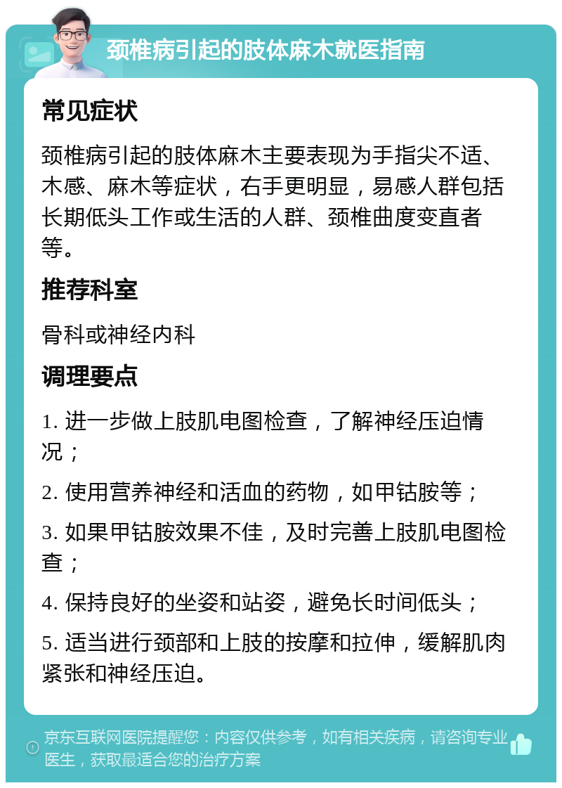 颈椎病引起的肢体麻木就医指南 常见症状 颈椎病引起的肢体麻木主要表现为手指尖不适、木感、麻木等症状，右手更明显，易感人群包括长期低头工作或生活的人群、颈椎曲度变直者等。 推荐科室 骨科或神经内科 调理要点 1. 进一步做上肢肌电图检查，了解神经压迫情况； 2. 使用营养神经和活血的药物，如甲钴胺等； 3. 如果甲钴胺效果不佳，及时完善上肢肌电图检查； 4. 保持良好的坐姿和站姿，避免长时间低头； 5. 适当进行颈部和上肢的按摩和拉伸，缓解肌肉紧张和神经压迫。