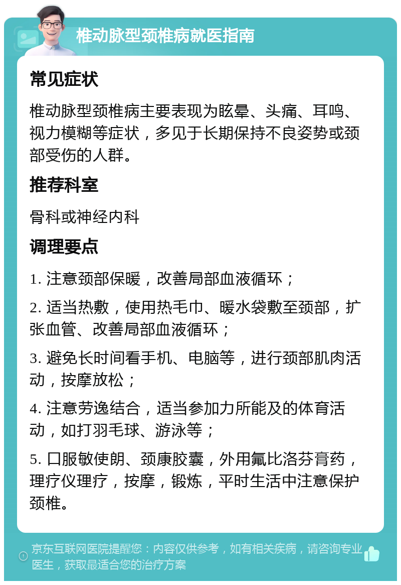 椎动脉型颈椎病就医指南 常见症状 椎动脉型颈椎病主要表现为眩晕、头痛、耳鸣、视力模糊等症状，多见于长期保持不良姿势或颈部受伤的人群。 推荐科室 骨科或神经内科 调理要点 1. 注意颈部保暖，改善局部血液循环； 2. 适当热敷，使用热毛巾、暖水袋敷至颈部，扩张血管、改善局部血液循环； 3. 避免长时间看手机、电脑等，进行颈部肌肉活动，按摩放松； 4. 注意劳逸结合，适当参加力所能及的体育活动，如打羽毛球、游泳等； 5. 口服敏使朗、颈康胶囊，外用氟比洛芬膏药，理疗仪理疗，按摩，锻炼，平时生活中注意保护颈椎。