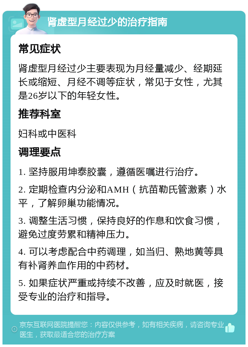 肾虚型月经过少的治疗指南 常见症状 肾虚型月经过少主要表现为月经量减少、经期延长或缩短、月经不调等症状，常见于女性，尤其是26岁以下的年轻女性。 推荐科室 妇科或中医科 调理要点 1. 坚持服用坤泰胶囊，遵循医嘱进行治疗。 2. 定期检查内分泌和AMH（抗苗勒氏管激素）水平，了解卵巢功能情况。 3. 调整生活习惯，保持良好的作息和饮食习惯，避免过度劳累和精神压力。 4. 可以考虑配合中药调理，如当归、熟地黄等具有补肾养血作用的中药材。 5. 如果症状严重或持续不改善，应及时就医，接受专业的治疗和指导。