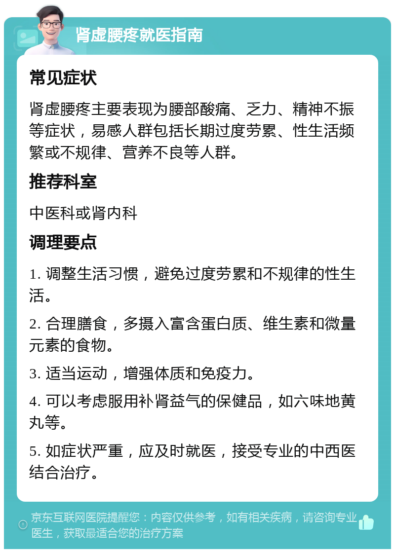 肾虚腰疼就医指南 常见症状 肾虚腰疼主要表现为腰部酸痛、乏力、精神不振等症状，易感人群包括长期过度劳累、性生活频繁或不规律、营养不良等人群。 推荐科室 中医科或肾内科 调理要点 1. 调整生活习惯，避免过度劳累和不规律的性生活。 2. 合理膳食，多摄入富含蛋白质、维生素和微量元素的食物。 3. 适当运动，增强体质和免疫力。 4. 可以考虑服用补肾益气的保健品，如六味地黄丸等。 5. 如症状严重，应及时就医，接受专业的中西医结合治疗。