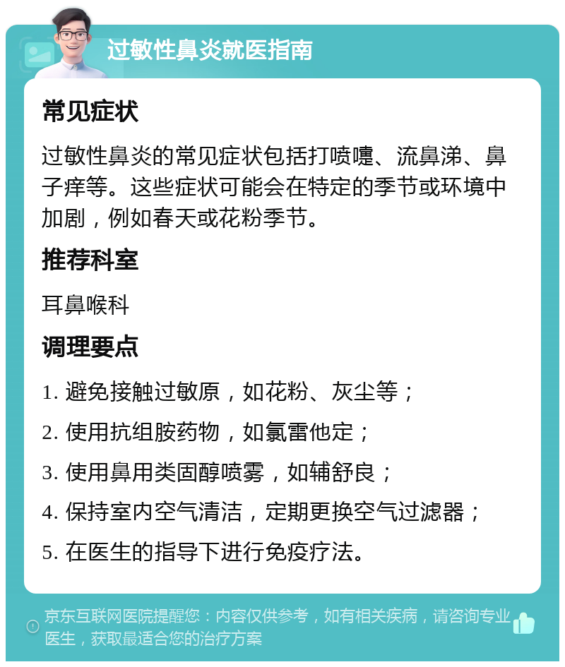 过敏性鼻炎就医指南 常见症状 过敏性鼻炎的常见症状包括打喷嚏、流鼻涕、鼻子痒等。这些症状可能会在特定的季节或环境中加剧，例如春天或花粉季节。 推荐科室 耳鼻喉科 调理要点 1. 避免接触过敏原，如花粉、灰尘等； 2. 使用抗组胺药物，如氯雷他定； 3. 使用鼻用类固醇喷雾，如辅舒良； 4. 保持室内空气清洁，定期更换空气过滤器； 5. 在医生的指导下进行免疫疗法。