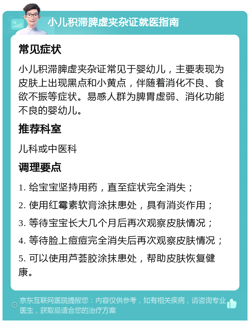 小儿积滞脾虚夹杂证就医指南 常见症状 小儿积滞脾虚夹杂证常见于婴幼儿，主要表现为皮肤上出现黑点和小黄点，伴随着消化不良、食欲不振等症状。易感人群为脾胃虚弱、消化功能不良的婴幼儿。 推荐科室 儿科或中医科 调理要点 1. 给宝宝坚持用药，直至症状完全消失； 2. 使用红霉素软膏涂抹患处，具有消炎作用； 3. 等待宝宝长大几个月后再次观察皮肤情况； 4. 等待脸上痘痘完全消失后再次观察皮肤情况； 5. 可以使用芦荟胶涂抹患处，帮助皮肤恢复健康。