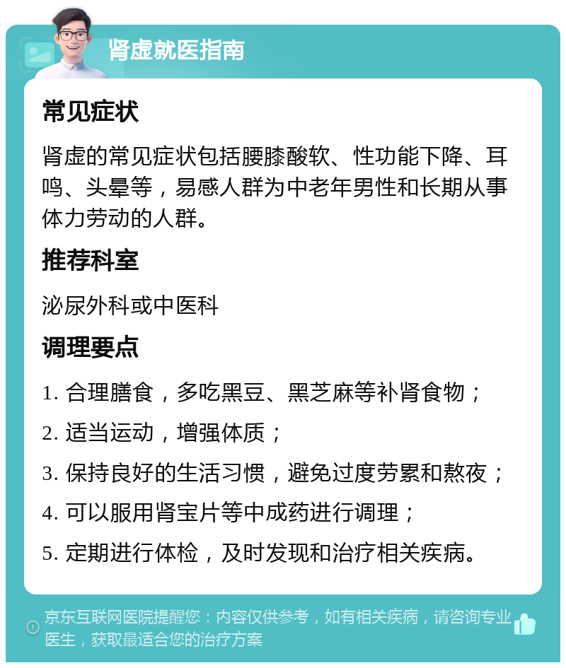 肾虚就医指南 常见症状 肾虚的常见症状包括腰膝酸软、性功能下降、耳鸣、头晕等，易感人群为中老年男性和长期从事体力劳动的人群。 推荐科室 泌尿外科或中医科 调理要点 1. 合理膳食，多吃黑豆、黑芝麻等补肾食物； 2. 适当运动，增强体质； 3. 保持良好的生活习惯，避免过度劳累和熬夜； 4. 可以服用肾宝片等中成药进行调理； 5. 定期进行体检，及时发现和治疗相关疾病。