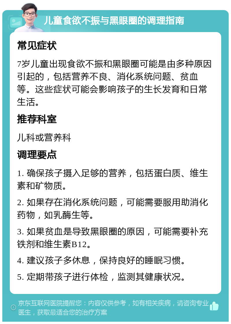 儿童食欲不振与黑眼圈的调理指南 常见症状 7岁儿童出现食欲不振和黑眼圈可能是由多种原因引起的，包括营养不良、消化系统问题、贫血等。这些症状可能会影响孩子的生长发育和日常生活。 推荐科室 儿科或营养科 调理要点 1. 确保孩子摄入足够的营养，包括蛋白质、维生素和矿物质。 2. 如果存在消化系统问题，可能需要服用助消化药物，如乳酶生等。 3. 如果贫血是导致黑眼圈的原因，可能需要补充铁剂和维生素B12。 4. 建议孩子多休息，保持良好的睡眠习惯。 5. 定期带孩子进行体检，监测其健康状况。