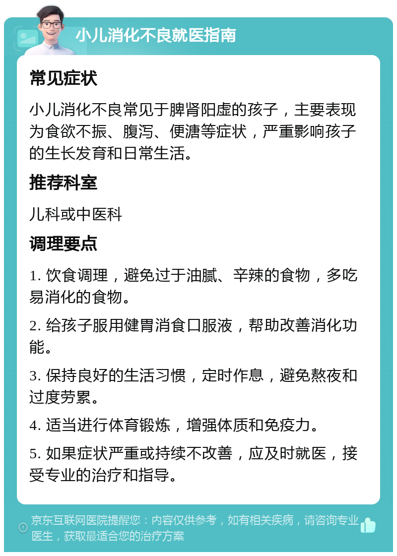 小儿消化不良就医指南 常见症状 小儿消化不良常见于脾肾阳虚的孩子，主要表现为食欲不振、腹泻、便溏等症状，严重影响孩子的生长发育和日常生活。 推荐科室 儿科或中医科 调理要点 1. 饮食调理，避免过于油腻、辛辣的食物，多吃易消化的食物。 2. 给孩子服用健胃消食口服液，帮助改善消化功能。 3. 保持良好的生活习惯，定时作息，避免熬夜和过度劳累。 4. 适当进行体育锻炼，增强体质和免疫力。 5. 如果症状严重或持续不改善，应及时就医，接受专业的治疗和指导。