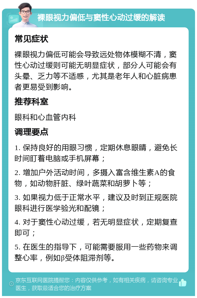 裸眼视力偏低与窦性心动过缓的解读 常见症状 裸眼视力偏低可能会导致远处物体模糊不清，窦性心动过缓则可能无明显症状，部分人可能会有头晕、乏力等不适感，尤其是老年人和心脏病患者更易受到影响。 推荐科室 眼科和心血管内科 调理要点 1. 保持良好的用眼习惯，定期休息眼睛，避免长时间盯着电脑或手机屏幕； 2. 增加户外活动时间，多摄入富含维生素A的食物，如动物肝脏、绿叶蔬菜和胡萝卜等； 3. 如果视力低于正常水平，建议及时到正规医院眼科进行医学验光和配镜； 4. 对于窦性心动过缓，若无明显症状，定期复查即可； 5. 在医生的指导下，可能需要服用一些药物来调整心率，例如β受体阻滞剂等。