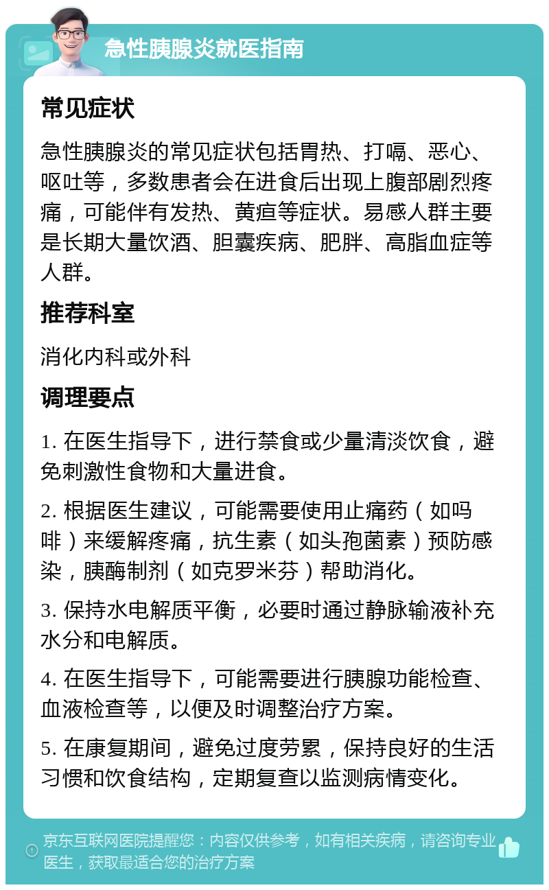 急性胰腺炎就医指南 常见症状 急性胰腺炎的常见症状包括胃热、打嗝、恶心、呕吐等，多数患者会在进食后出现上腹部剧烈疼痛，可能伴有发热、黄疸等症状。易感人群主要是长期大量饮酒、胆囊疾病、肥胖、高脂血症等人群。 推荐科室 消化内科或外科 调理要点 1. 在医生指导下，进行禁食或少量清淡饮食，避免刺激性食物和大量进食。 2. 根据医生建议，可能需要使用止痛药（如吗啡）来缓解疼痛，抗生素（如头孢菌素）预防感染，胰酶制剂（如克罗米芬）帮助消化。 3. 保持水电解质平衡，必要时通过静脉输液补充水分和电解质。 4. 在医生指导下，可能需要进行胰腺功能检查、血液检查等，以便及时调整治疗方案。 5. 在康复期间，避免过度劳累，保持良好的生活习惯和饮食结构，定期复查以监测病情变化。