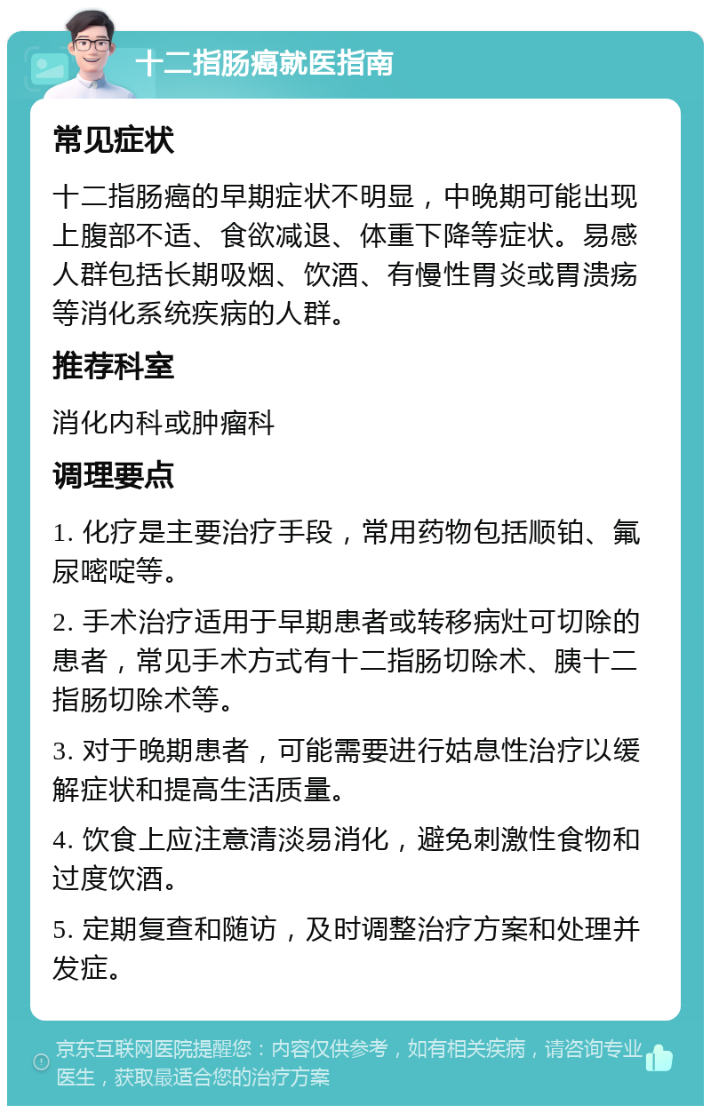 十二指肠癌就医指南 常见症状 十二指肠癌的早期症状不明显，中晚期可能出现上腹部不适、食欲减退、体重下降等症状。易感人群包括长期吸烟、饮酒、有慢性胃炎或胃溃疡等消化系统疾病的人群。 推荐科室 消化内科或肿瘤科 调理要点 1. 化疗是主要治疗手段，常用药物包括顺铂、氟尿嘧啶等。 2. 手术治疗适用于早期患者或转移病灶可切除的患者，常见手术方式有十二指肠切除术、胰十二指肠切除术等。 3. 对于晚期患者，可能需要进行姑息性治疗以缓解症状和提高生活质量。 4. 饮食上应注意清淡易消化，避免刺激性食物和过度饮酒。 5. 定期复查和随访，及时调整治疗方案和处理并发症。