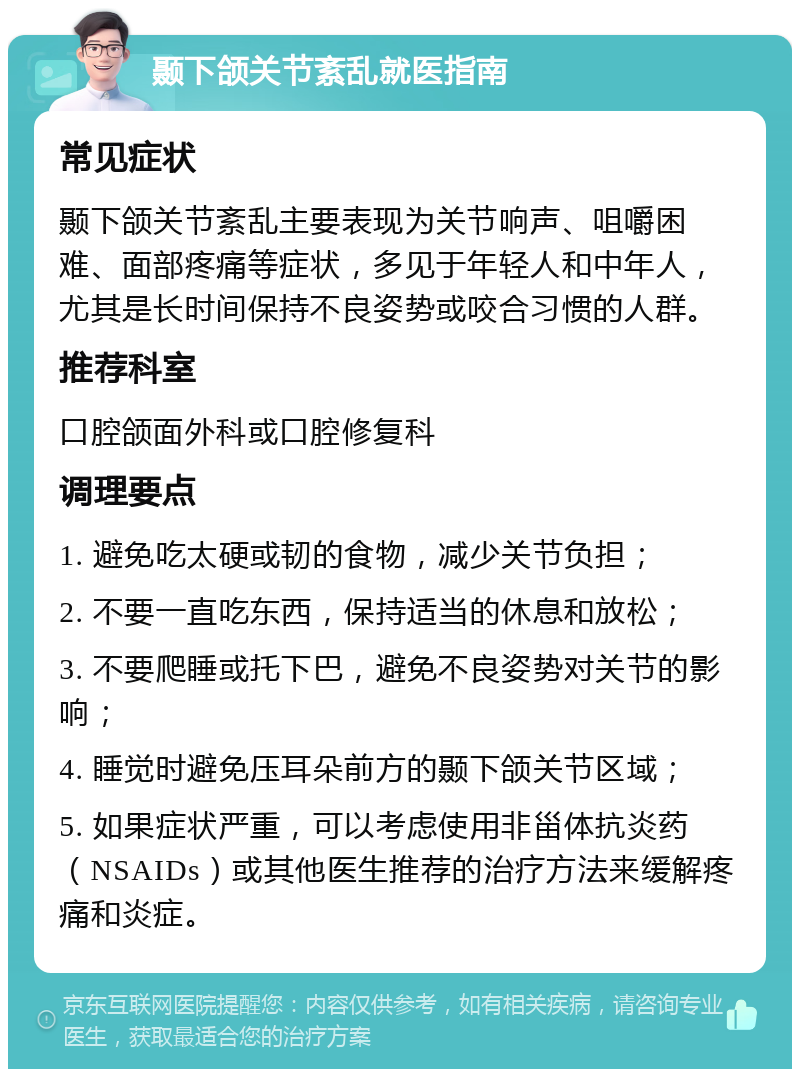 颞下颌关节紊乱就医指南 常见症状 颞下颌关节紊乱主要表现为关节响声、咀嚼困难、面部疼痛等症状，多见于年轻人和中年人，尤其是长时间保持不良姿势或咬合习惯的人群。 推荐科室 口腔颌面外科或口腔修复科 调理要点 1. 避免吃太硬或韧的食物，减少关节负担； 2. 不要一直吃东西，保持适当的休息和放松； 3. 不要爬睡或托下巴，避免不良姿势对关节的影响； 4. 睡觉时避免压耳朵前方的颞下颌关节区域； 5. 如果症状严重，可以考虑使用非甾体抗炎药（NSAIDs）或其他医生推荐的治疗方法来缓解疼痛和炎症。