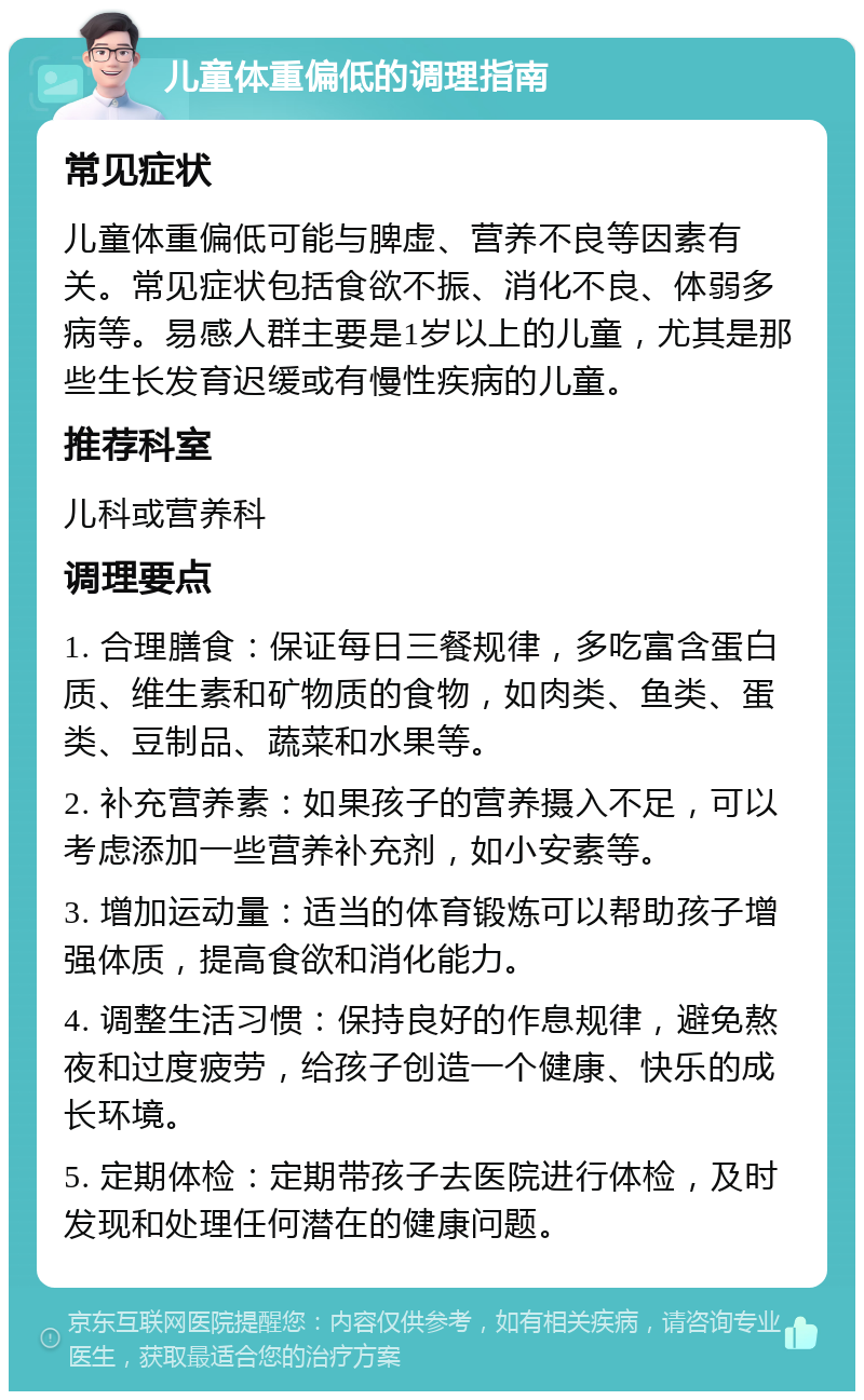 儿童体重偏低的调理指南 常见症状 儿童体重偏低可能与脾虚、营养不良等因素有关。常见症状包括食欲不振、消化不良、体弱多病等。易感人群主要是1岁以上的儿童，尤其是那些生长发育迟缓或有慢性疾病的儿童。 推荐科室 儿科或营养科 调理要点 1. 合理膳食：保证每日三餐规律，多吃富含蛋白质、维生素和矿物质的食物，如肉类、鱼类、蛋类、豆制品、蔬菜和水果等。 2. 补充营养素：如果孩子的营养摄入不足，可以考虑添加一些营养补充剂，如小安素等。 3. 增加运动量：适当的体育锻炼可以帮助孩子增强体质，提高食欲和消化能力。 4. 调整生活习惯：保持良好的作息规律，避免熬夜和过度疲劳，给孩子创造一个健康、快乐的成长环境。 5. 定期体检：定期带孩子去医院进行体检，及时发现和处理任何潜在的健康问题。