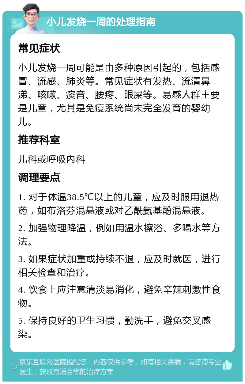 小儿发烧一周的处理指南 常见症状 小儿发烧一周可能是由多种原因引起的，包括感冒、流感、肺炎等。常见症状有发热、流清鼻涕、咳嗽、痰音、腰疼、眼屎等。易感人群主要是儿童，尤其是免疫系统尚未完全发育的婴幼儿。 推荐科室 儿科或呼吸内科 调理要点 1. 对于体温38.5℃以上的儿童，应及时服用退热药，如布洛芬混悬液或对乙酰氨基酚混悬液。 2. 加强物理降温，例如用温水擦浴、多喝水等方法。 3. 如果症状加重或持续不退，应及时就医，进行相关检查和治疗。 4. 饮食上应注意清淡易消化，避免辛辣刺激性食物。 5. 保持良好的卫生习惯，勤洗手，避免交叉感染。